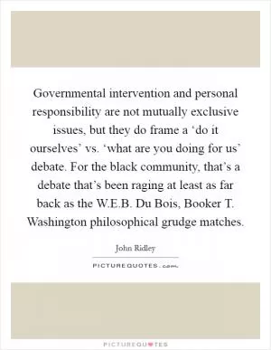 Governmental intervention and personal responsibility are not mutually exclusive issues, but they do frame a ‘do it ourselves’ vs. ‘what are you doing for us’ debate. For the black community, that’s a debate that’s been raging at least as far back as the W.E.B. Du Bois, Booker T. Washington philosophical grudge matches Picture Quote #1