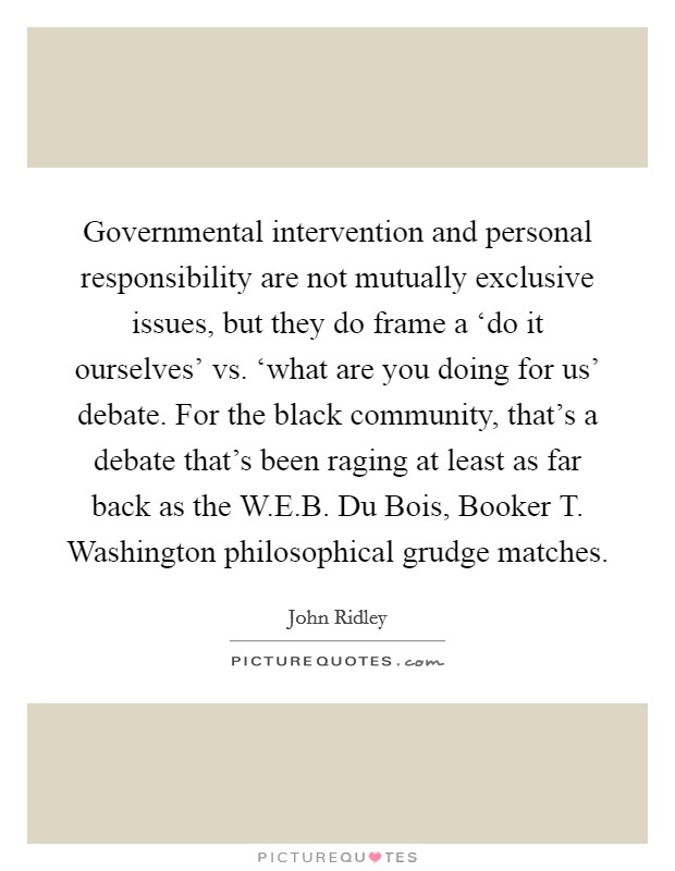Governmental intervention and personal responsibility are not mutually exclusive issues, but they do frame a ‘do it ourselves' vs. ‘what are you doing for us' debate. For the black community, that's a debate that's been raging at least as far back as the W.E.B. Du Bois, Booker T. Washington philosophical grudge matches. Picture Quote #1
