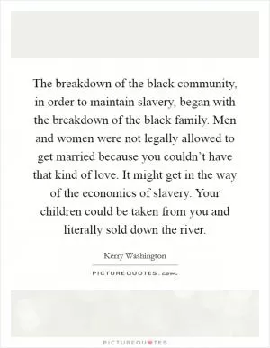 The breakdown of the black community, in order to maintain slavery, began with the breakdown of the black family. Men and women were not legally allowed to get married because you couldn’t have that kind of love. It might get in the way of the economics of slavery. Your children could be taken from you and literally sold down the river Picture Quote #1