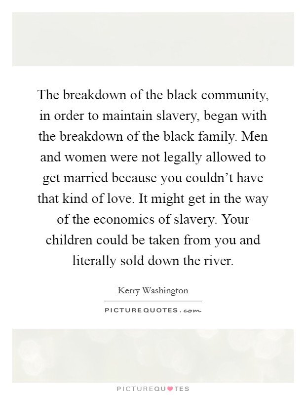 The breakdown of the black community, in order to maintain slavery, began with the breakdown of the black family. Men and women were not legally allowed to get married because you couldn't have that kind of love. It might get in the way of the economics of slavery. Your children could be taken from you and literally sold down the river. Picture Quote #1