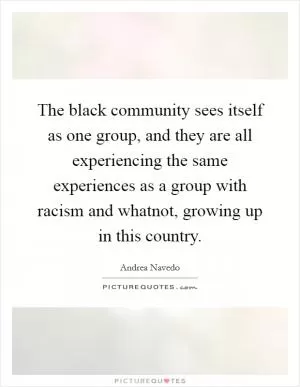 The black community sees itself as one group, and they are all experiencing the same experiences as a group with racism and whatnot, growing up in this country Picture Quote #1