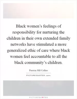 Black women’s feelings of responsibility for nurturing the children in their own extended family networks have stimulated a more generalized ethic of care where black women feel accountable to all the black community’s children Picture Quote #1
