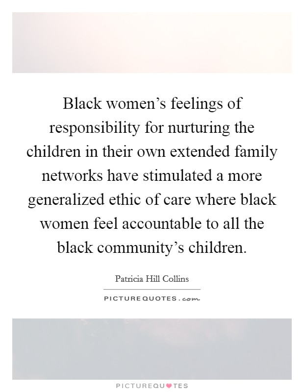 Black women's feelings of responsibility for nurturing the children in their own extended family networks have stimulated a more generalized ethic of care where black women feel accountable to all the black community's children. Picture Quote #1