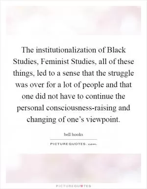 The institutionalization of Black Studies, Feminist Studies, all of these things, led to a sense that the struggle was over for a lot of people and that one did not have to continue the personal consciousness-raising and changing of one’s viewpoint Picture Quote #1