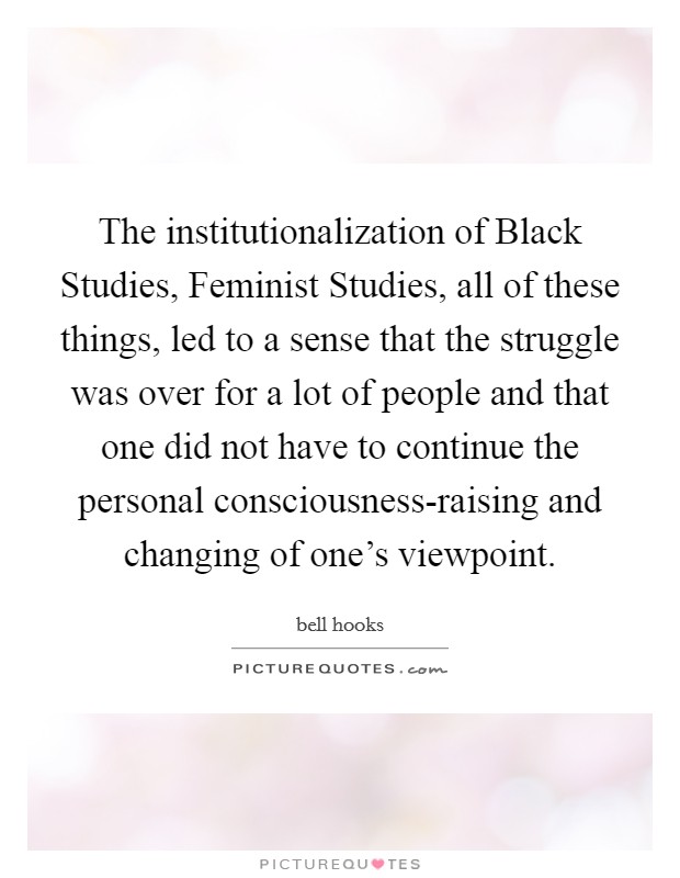 The institutionalization of Black Studies, Feminist Studies, all of these things, led to a sense that the struggle was over for a lot of people and that one did not have to continue the personal consciousness-raising and changing of one's viewpoint. Picture Quote #1