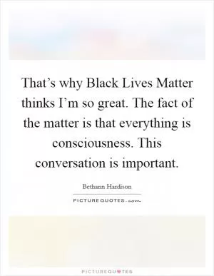 That’s why Black Lives Matter thinks I’m so great. The fact of the matter is that everything is consciousness. This conversation is important Picture Quote #1