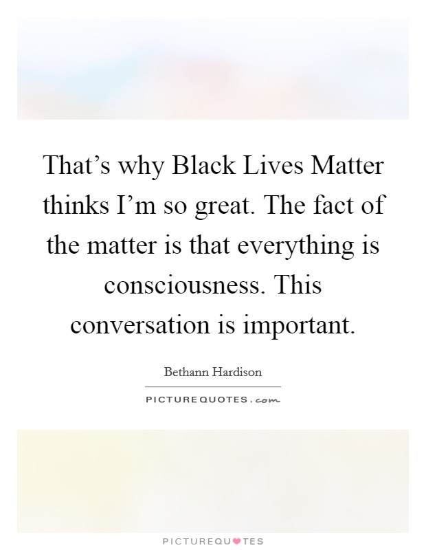 That's why Black Lives Matter thinks I'm so great. The fact of the matter is that everything is consciousness. This conversation is important. Picture Quote #1
