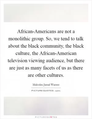 African-Americans are not a monolithic group. So, we tend to talk about the black community, the black culture, the African-American television viewing audience, but there are just as many facets of us as there are other cultures Picture Quote #1