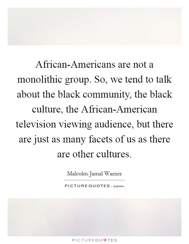 African-Americans are not a monolithic group. So, we tend to talk about the black community, the black culture, the African-American television viewing audience, but there are just as many facets of us as there are other cultures. Picture Quote #1