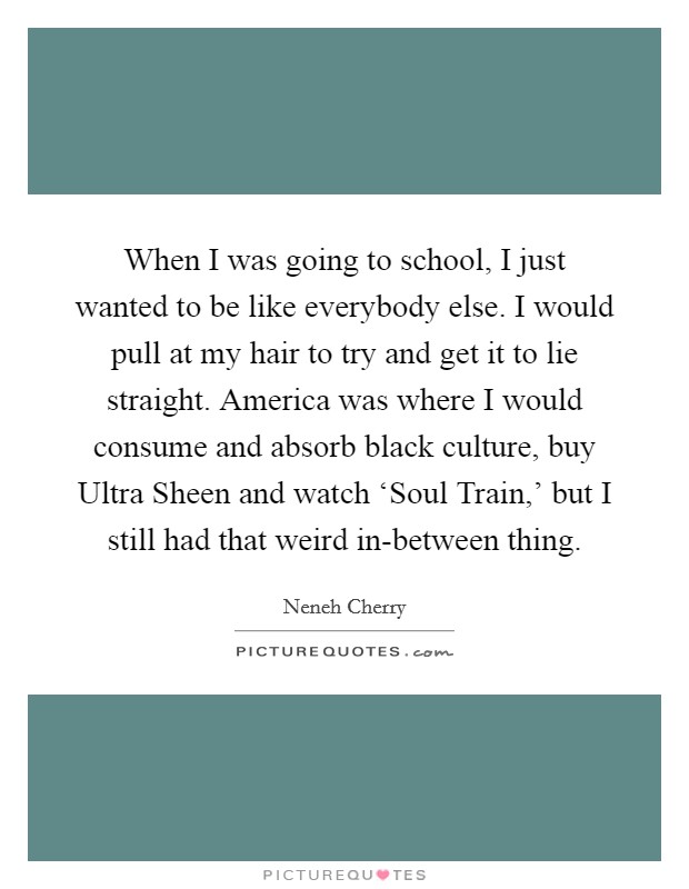 When I was going to school, I just wanted to be like everybody else. I would pull at my hair to try and get it to lie straight. America was where I would consume and absorb black culture, buy Ultra Sheen and watch ‘Soul Train,' but I still had that weird in-between thing. Picture Quote #1