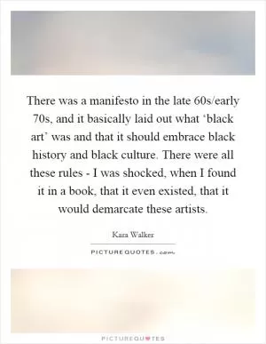 There was a manifesto in the late  60s/early  70s, and it basically laid out what ‘black art’ was and that it should embrace black history and black culture. There were all these rules - I was shocked, when I found it in a book, that it even existed, that it would demarcate these artists Picture Quote #1