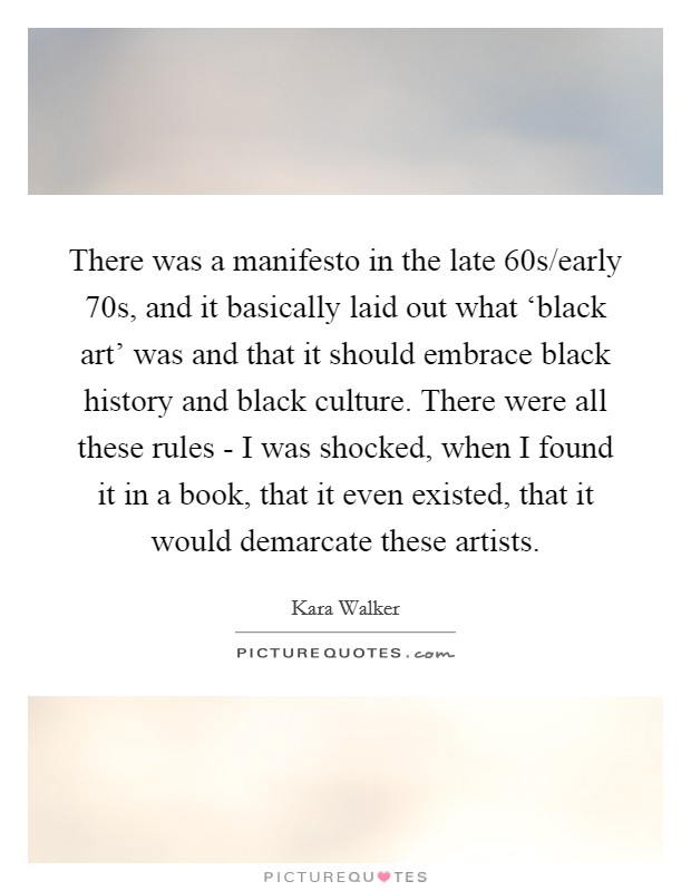 There was a manifesto in the late  60s/early  70s, and it basically laid out what ‘black art' was and that it should embrace black history and black culture. There were all these rules - I was shocked, when I found it in a book, that it even existed, that it would demarcate these artists. Picture Quote #1