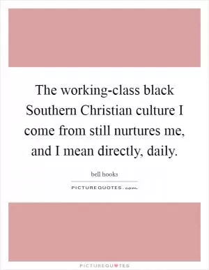 The working-class black Southern Christian culture I come from still nurtures me, and I mean directly, daily Picture Quote #1