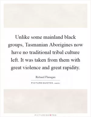 Unlike some mainland black groups, Tasmanian Aborigines now have no traditional tribal culture left. It was taken from them with great violence and great rapidity Picture Quote #1