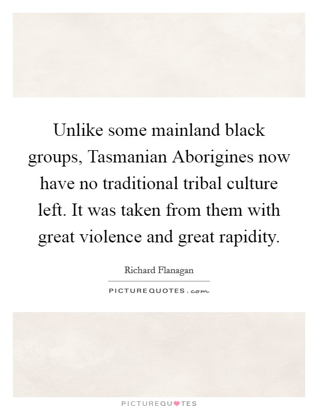 Unlike some mainland black groups, Tasmanian Aborigines now have no traditional tribal culture left. It was taken from them with great violence and great rapidity. Picture Quote #1