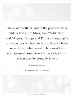 I have six brothers, and in the past I’ve done quite a few girlie films, like ‘Wild Child’ and ‘Angus, Thongs and Perfect Snogging’ - so when they’ve been to those, they’ve been incredibly embarrassed. They won’t be embarrassed going to see ‘Black Death’ - I reckon they’re going to love it Picture Quote #1