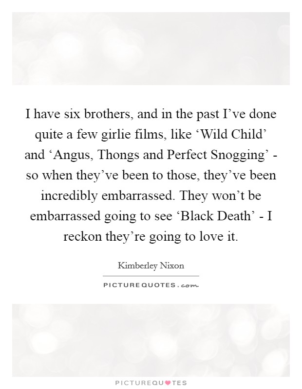 I have six brothers, and in the past I've done quite a few girlie films, like ‘Wild Child' and ‘Angus, Thongs and Perfect Snogging' - so when they've been to those, they've been incredibly embarrassed. They won't be embarrassed going to see ‘Black Death' - I reckon they're going to love it. Picture Quote #1
