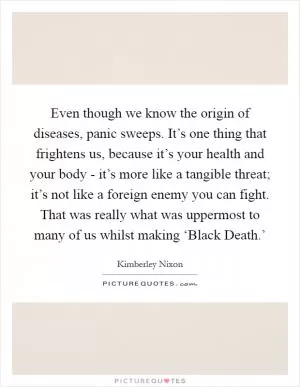 Even though we know the origin of diseases, panic sweeps. It’s one thing that frightens us, because it’s your health and your body - it’s more like a tangible threat; it’s not like a foreign enemy you can fight. That was really what was uppermost to many of us whilst making ‘Black Death.’ Picture Quote #1
