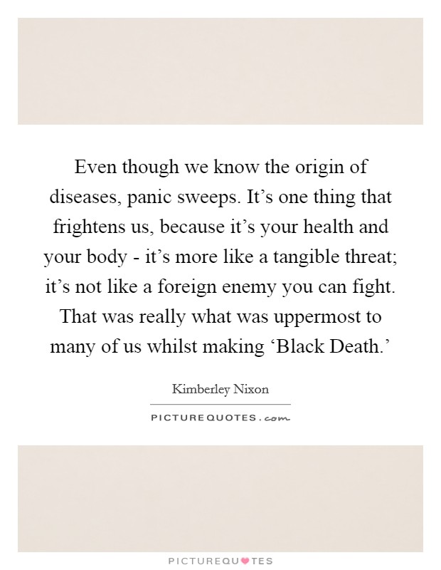 Even though we know the origin of diseases, panic sweeps. It's one thing that frightens us, because it's your health and your body - it's more like a tangible threat; it's not like a foreign enemy you can fight. That was really what was uppermost to many of us whilst making ‘Black Death.' Picture Quote #1