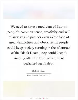 We need to have a modicum of faith in people’s common sense, creativity and will to survive and prosper even in the face of great difficulties and obstacles. If people could keep society running in the aftermath of the Black Death, they could keep it running after the U.S. government defaulted on its debt Picture Quote #1
