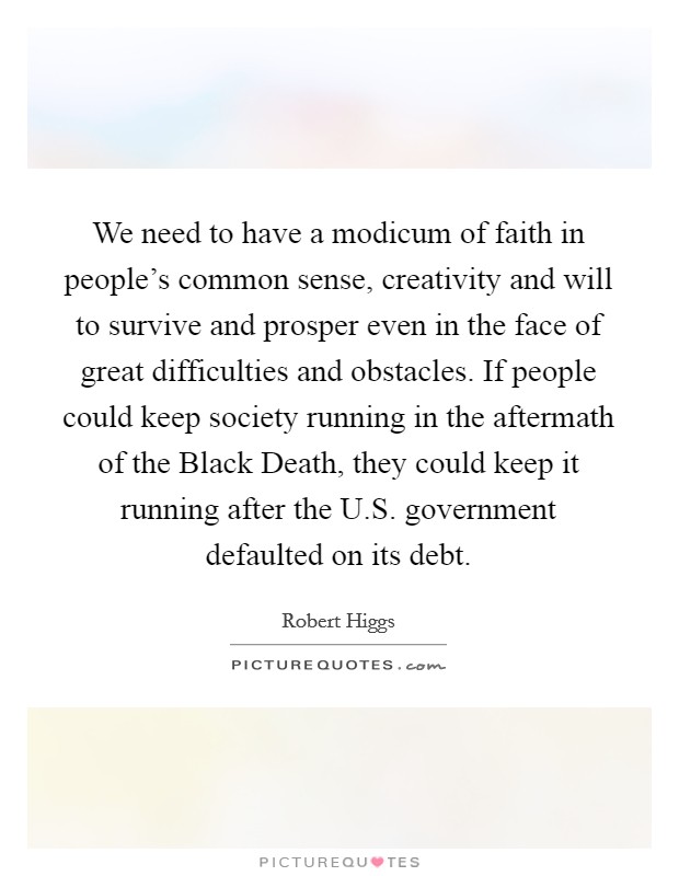 We need to have a modicum of faith in people's common sense, creativity and will to survive and prosper even in the face of great difficulties and obstacles. If people could keep society running in the aftermath of the Black Death, they could keep it running after the U.S. government defaulted on its debt. Picture Quote #1