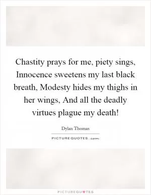 Chastity prays for me, piety sings, Innocence sweetens my last black breath, Modesty hides my thighs in her wings, And all the deadly virtues plague my death! Picture Quote #1
