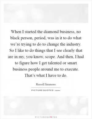 When I started the diamond business, no black person, period, was in it to do what we’re trying to do to change the industry. So I like to do things that I see clearly that are in my, you know, scope. And then, I had to figure how I get talented or smart business people around me to execute. That’s what I have to do Picture Quote #1
