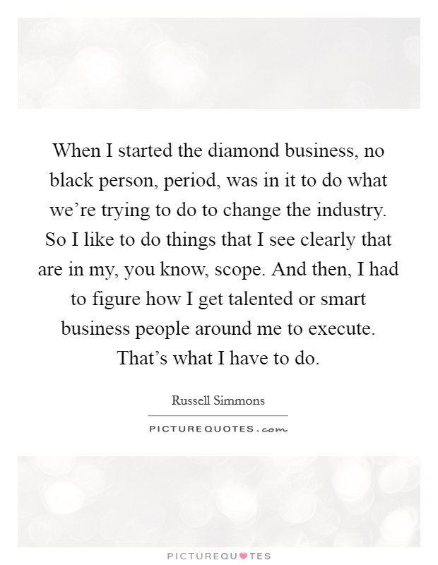 When I started the diamond business, no black person, period, was in it to do what we're trying to do to change the industry. So I like to do things that I see clearly that are in my, you know, scope. And then, I had to figure how I get talented or smart business people around me to execute. That's what I have to do. Picture Quote #1