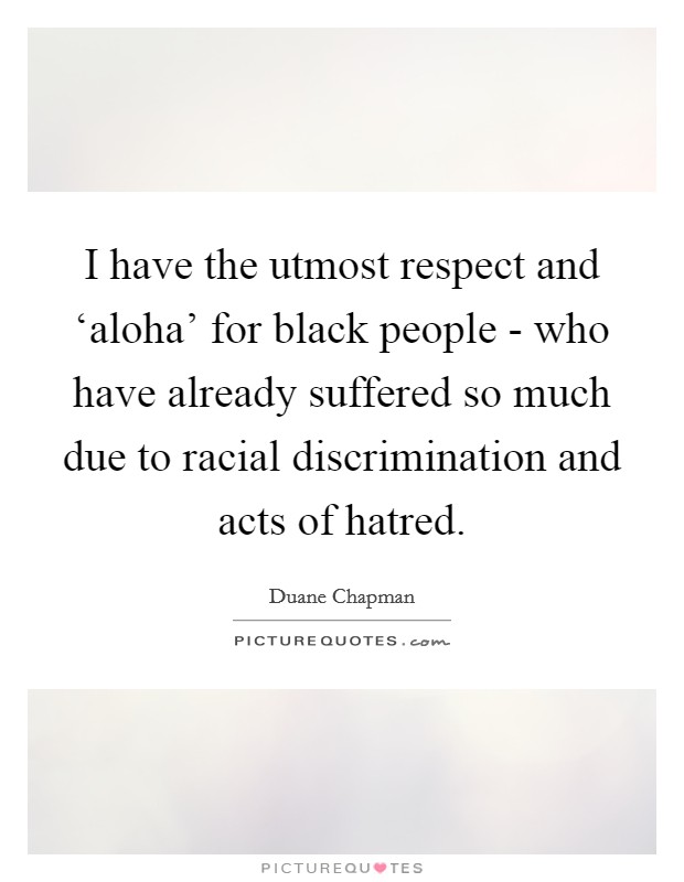 I have the utmost respect and ‘aloha' for black people - who have already suffered so much due to racial discrimination and acts of hatred. Picture Quote #1