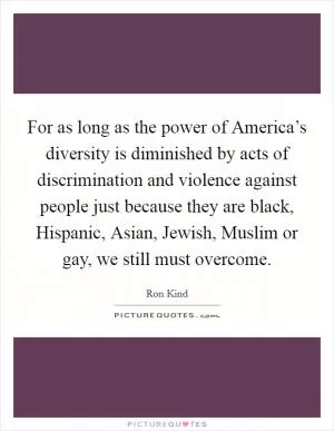 For as long as the power of America’s diversity is diminished by acts of discrimination and violence against people just because they are black, Hispanic, Asian, Jewish, Muslim or gay, we still must overcome Picture Quote #1