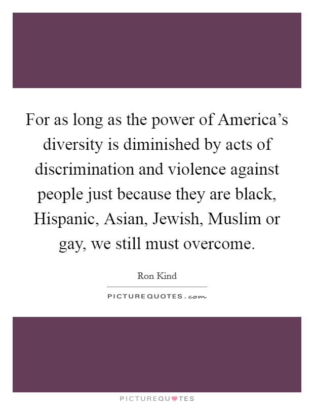 For as long as the power of America's diversity is diminished by acts of discrimination and violence against people just because they are black, Hispanic, Asian, Jewish, Muslim or gay, we still must overcome. Picture Quote #1