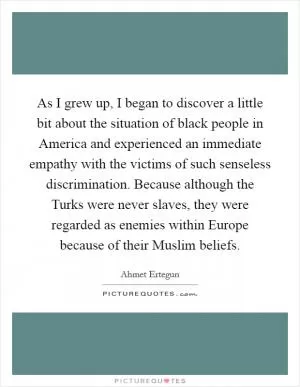 As I grew up, I began to discover a little bit about the situation of black people in America and experienced an immediate empathy with the victims of such senseless discrimination. Because although the Turks were never slaves, they were regarded as enemies within Europe because of their Muslim beliefs Picture Quote #1