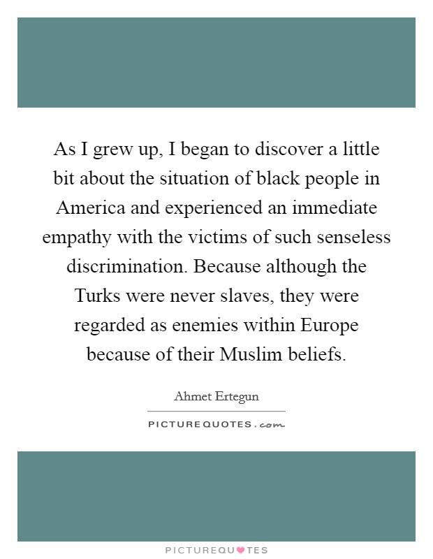As I grew up, I began to discover a little bit about the situation of black people in America and experienced an immediate empathy with the victims of such senseless discrimination. Because although the Turks were never slaves, they were regarded as enemies within Europe because of their Muslim beliefs. Picture Quote #1