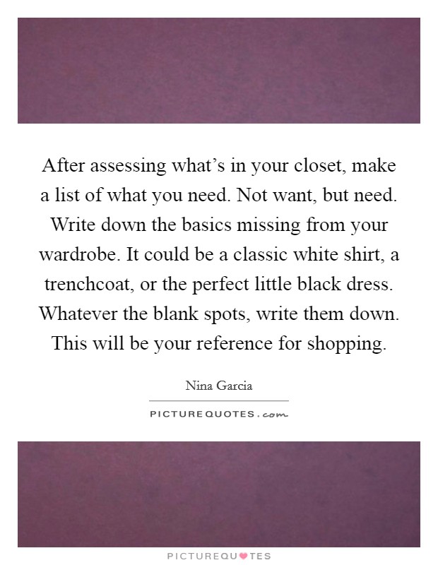 After assessing what's in your closet, make a list of what you need. Not want, but need. Write down the basics missing from your wardrobe. It could be a classic white shirt, a trenchcoat, or the perfect little black dress. Whatever the blank spots, write them down. This will be your reference for shopping. Picture Quote #1