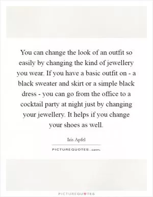 You can change the look of an outfit so easily by changing the kind of jewellery you wear. If you have a basic outfit on - a black sweater and skirt or a simple black dress - you can go from the office to a cocktail party at night just by changing your jewellery. It helps if you change your shoes as well Picture Quote #1