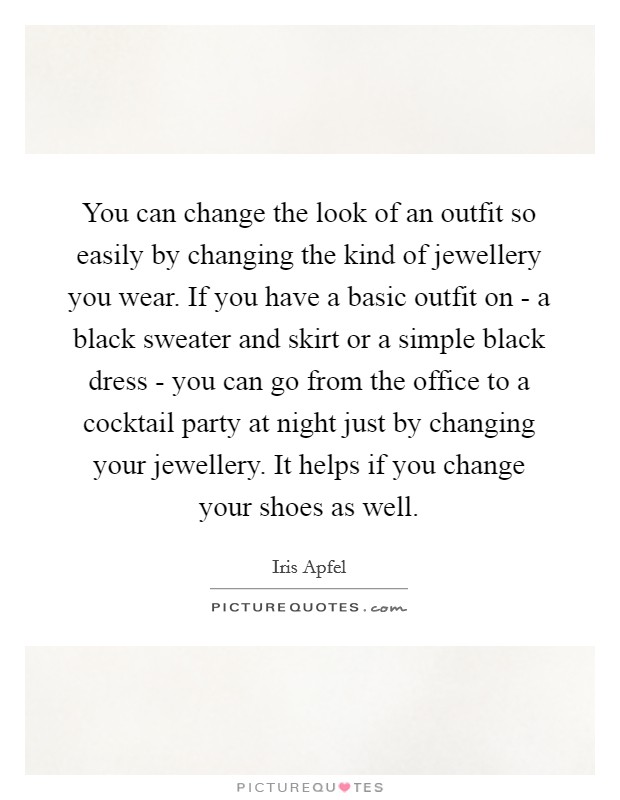 You can change the look of an outfit so easily by changing the kind of jewellery you wear. If you have a basic outfit on - a black sweater and skirt or a simple black dress - you can go from the office to a cocktail party at night just by changing your jewellery. It helps if you change your shoes as well. Picture Quote #1