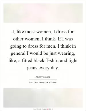 I, like most women, I dress for other women, I think. If I was going to dress for men, I think in general I would be just wearing, like, a fitted black T-shirt and tight jeans every day Picture Quote #1