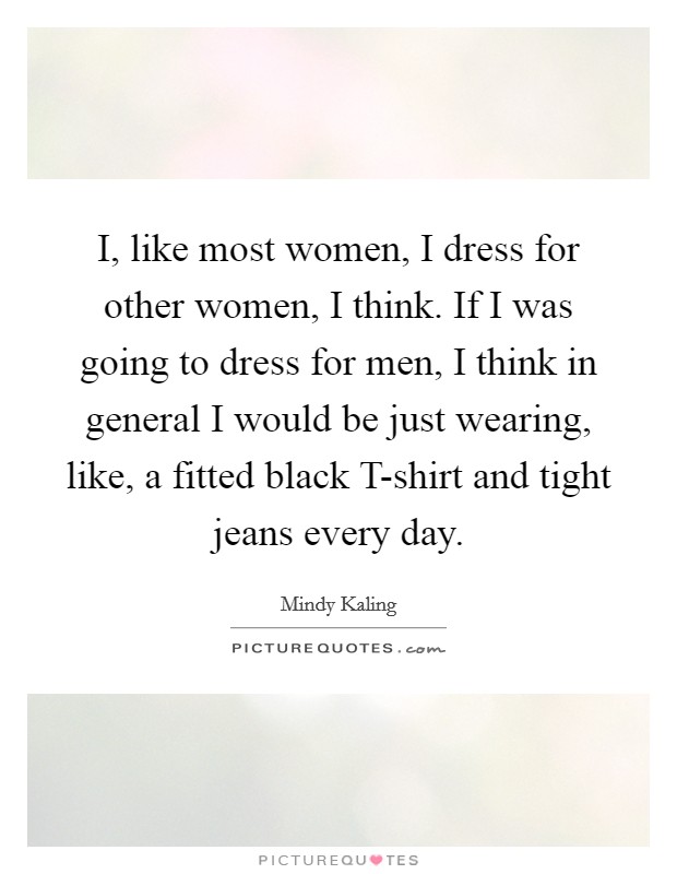 I, like most women, I dress for other women, I think. If I was going to dress for men, I think in general I would be just wearing, like, a fitted black T-shirt and tight jeans every day. Picture Quote #1