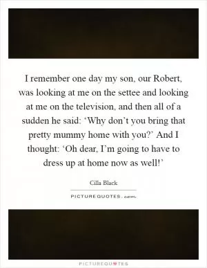I remember one day my son, our Robert, was looking at me on the settee and looking at me on the television, and then all of a sudden he said: ‘Why don’t you bring that pretty mummy home with you?’ And I thought: ‘Oh dear, I’m going to have to dress up at home now as well!’ Picture Quote #1