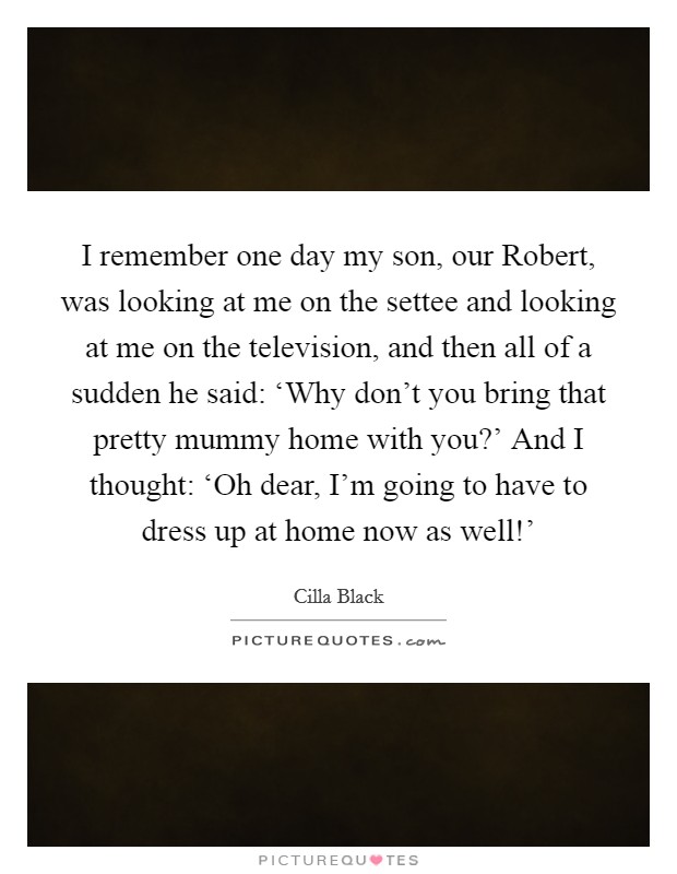 I remember one day my son, our Robert, was looking at me on the settee and looking at me on the television, and then all of a sudden he said: ‘Why don't you bring that pretty mummy home with you?' And I thought: ‘Oh dear, I'm going to have to dress up at home now as well!' Picture Quote #1