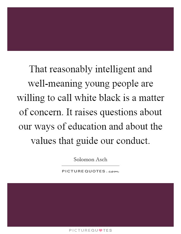 That reasonably intelligent and well-meaning young people are willing to call white black is a matter of concern. It raises questions about our ways of education and about the values that guide our conduct. Picture Quote #1