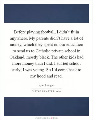 Before playing football, I didn’t fit in anywhere. My parents didn’t have a lot of money, which they spent on our education to send us to Catholic private school in Oakland, mostly black. The other kids had more money than I did. I started school early; I was young. So I’d come back to my hood and read Picture Quote #1