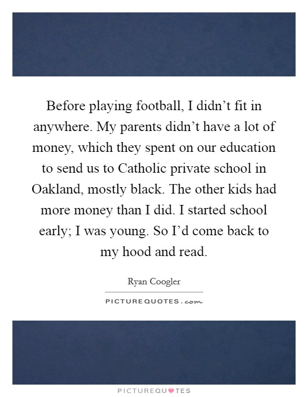 Before playing football, I didn't fit in anywhere. My parents didn't have a lot of money, which they spent on our education to send us to Catholic private school in Oakland, mostly black. The other kids had more money than I did. I started school early; I was young. So I'd come back to my hood and read. Picture Quote #1
