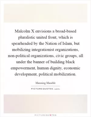 Malcolm X envisions a broad-based pluralistic united front, which is spearheaded by the Nation of Islam, but mobilizing integrationist organizations, non-political organizations, civic groups, all under the banner of building black empowerment, human dignity, economic development, political mobilization Picture Quote #1