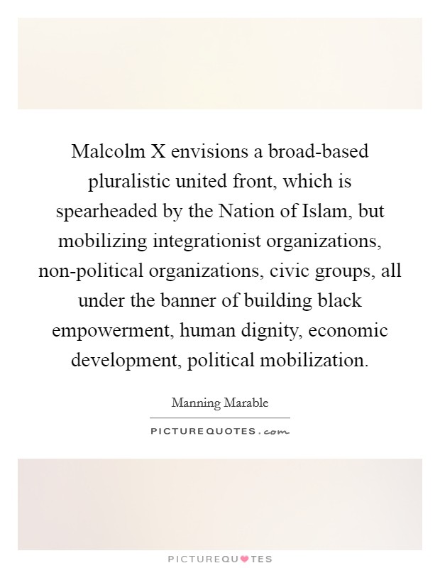 Malcolm X envisions a broad-based pluralistic united front, which is spearheaded by the Nation of Islam, but mobilizing integrationist organizations, non-political organizations, civic groups, all under the banner of building black empowerment, human dignity, economic development, political mobilization. Picture Quote #1