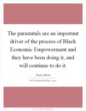 The parastatals are an important driver of the process of Black Economic Empowerment and they have been doing it, and will continue to do it Picture Quote #1