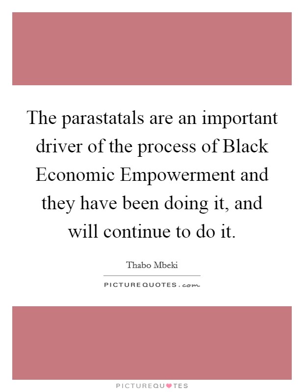 The parastatals are an important driver of the process of Black Economic Empowerment and they have been doing it, and will continue to do it. Picture Quote #1