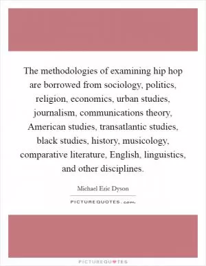 The methodologies of examining hip hop are borrowed from sociology, politics, religion, economics, urban studies, journalism, communications theory, American studies, transatlantic studies, black studies, history, musicology, comparative literature, English, linguistics, and other disciplines Picture Quote #1