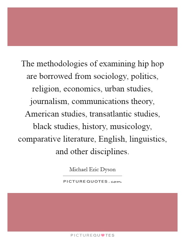 The methodologies of examining hip hop are borrowed from sociology, politics, religion, economics, urban studies, journalism, communications theory, American studies, transatlantic studies, black studies, history, musicology, comparative literature, English, linguistics, and other disciplines. Picture Quote #1
