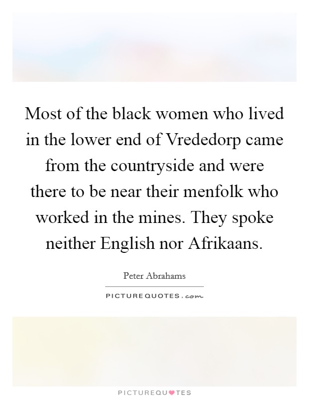 Most of the black women who lived in the lower end of Vrededorp came from the countryside and were there to be near their menfolk who worked in the mines. They spoke neither English nor Afrikaans. Picture Quote #1